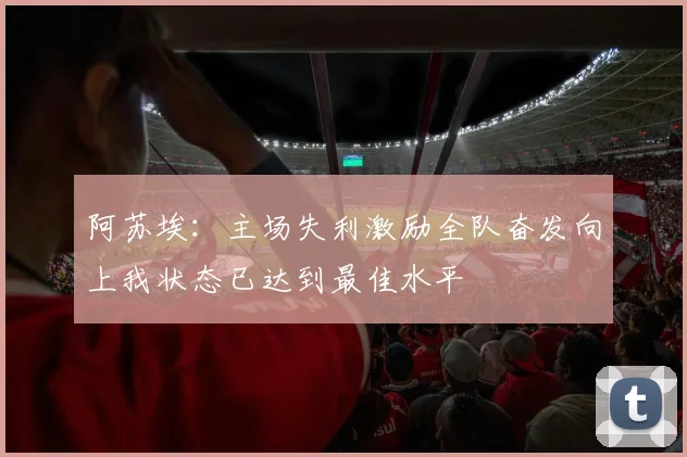 阿苏埃：主场失利激励全队奋发向上我状态已达到最佳水平