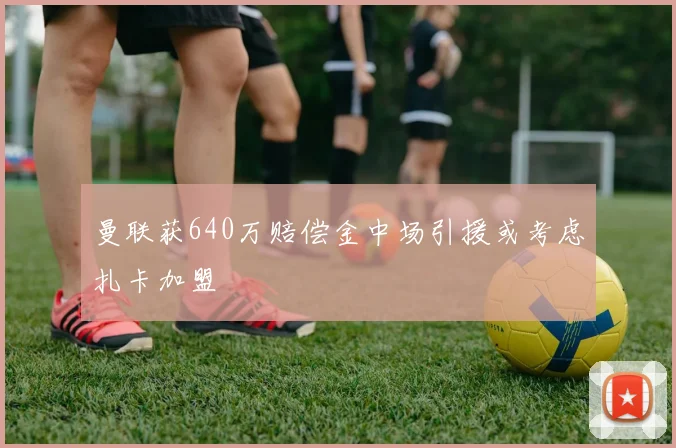 曼联获640万赔偿金中场引援或考虑扎卡加盟