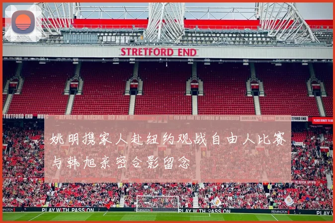 姚明携家人赴纽约观战自由人比赛与韩旭亲密合影留念