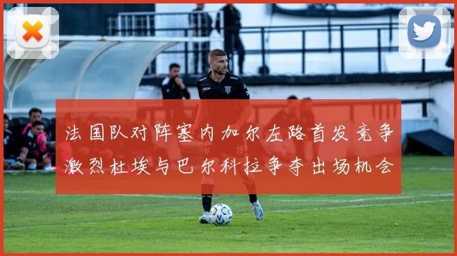 法国队对阵塞内加尔左路首发竞争激烈杜埃与巴尔科拉争夺出场机会