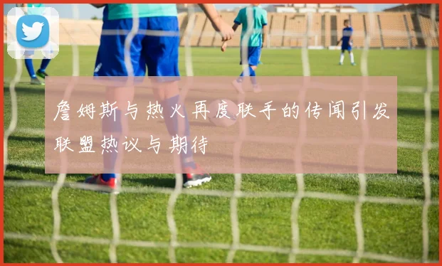 詹姆斯与热火再度联手的传闻引发联盟热议与期待