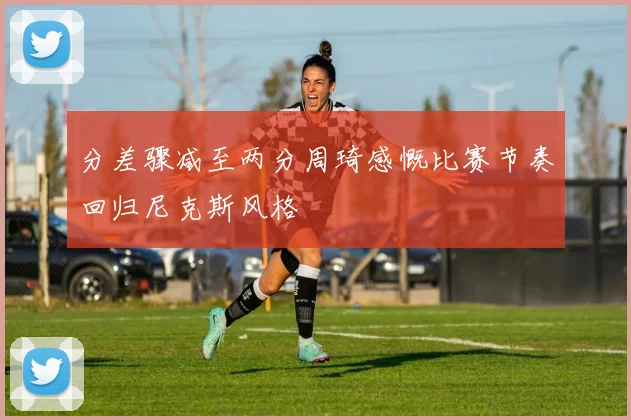 分差骤减至两分周琦感慨比赛节奏回归尼克斯风格